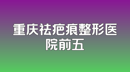 重庆祛疤痕整形医院前五