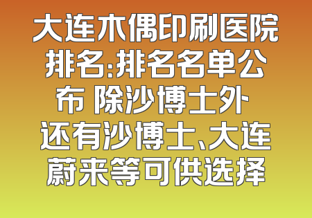 大连木偶印刷医院排名：排名名单公布 除沙博士外 还有沙博士、大连蔚来等可供选择
