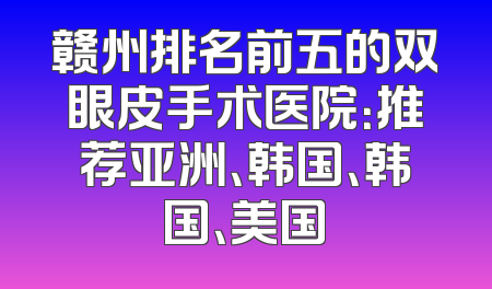 赣州排名前五的双眼皮手术医院：推荐亚洲、韩国、韩国、美国