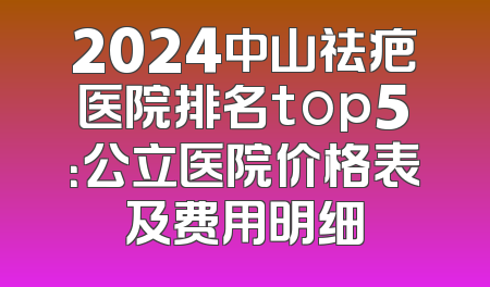2024中山祛疤医院排名top5：公立医院价格表及费用明细