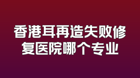 香港耳再造失败修复医院哪个专业