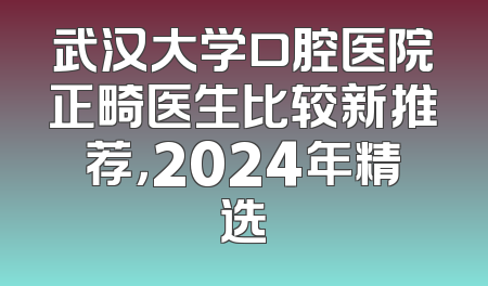 武汉大学口腔医院正畸医生比较新推荐，2024年精选