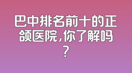 巴中排名前十的正颌医院，你了解吗？