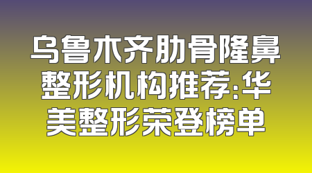 乌鲁木齐肋骨隆鼻整形机构推荐：华美整形荣登榜单