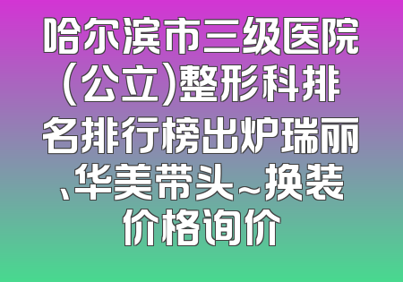 哈尔滨市三级医院（公立）整形科排名排行榜出炉瑞丽、华美带头～换装价格询价