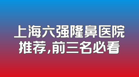上海六强隆鼻医院推荐，前三名必看