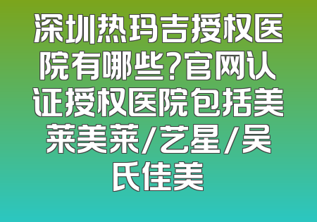 深圳热玛吉授权医院有哪些？官网认证授权医院包括美莱美莱/艺星/吴氏佳美