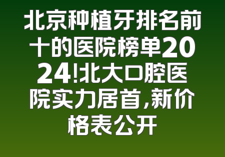北京种植牙排名前十的医院榜单2024！北大口腔医院实力居首，新价格表公开