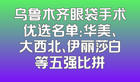 乌鲁木齐眼袋手术优选名单：华美、大西北、伊丽莎白等五强比拼