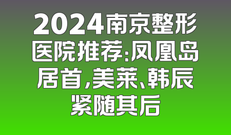 2024南京整形医院推荐：凤凰岛居首，美莱、韩辰紧随其后