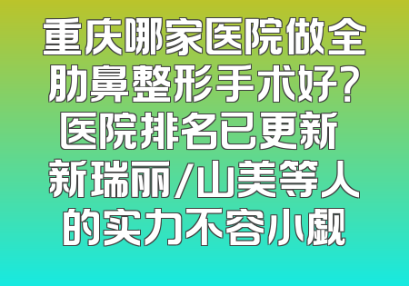 重庆哪家医院做全肋鼻整形手术好？医院排名已更新 新瑞丽/山美等人的实力不容小觑