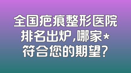 全国疤痕整形医院排名出炉，哪家*符合您的期望？