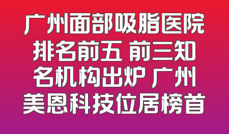 广州面部吸脂医院排名前五 前三知名机构出炉 广州美恩科技位居榜首