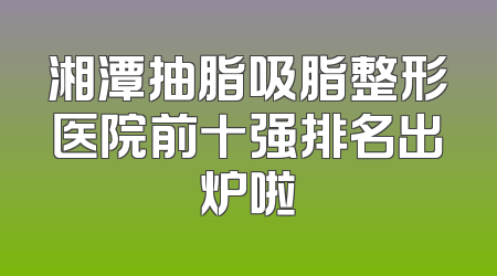 湘潭抽脂吸脂整形医院前十强排名出炉啦