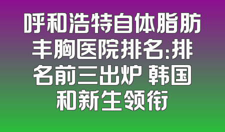 呼和浩特自体脂肪丰胸医院排名：排名前三出炉 韩国和新生领衔