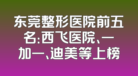 东莞整形医院前五名：西飞医院、一加一、迪美等上榜
