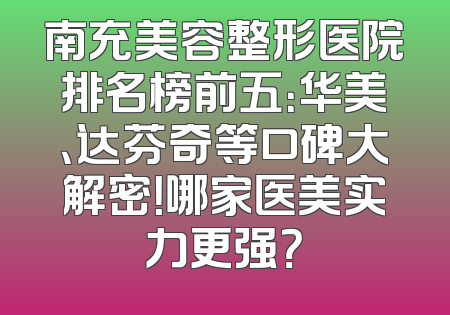 南充美容整形医院排名榜前五：华美、达芬奇等口碑大解密！哪家医美实力更强？