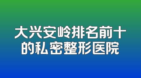 大兴安岭排名前十的私密整形医院