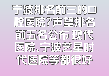 宁波排名前三的口腔医院？声望排名前五名公布 现代医院、宁波艺星时代医院等都很好