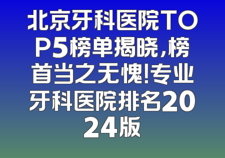 北京牙科医院TOP5榜单揭晓，榜首当之无愧！专业牙科医院排名2024版