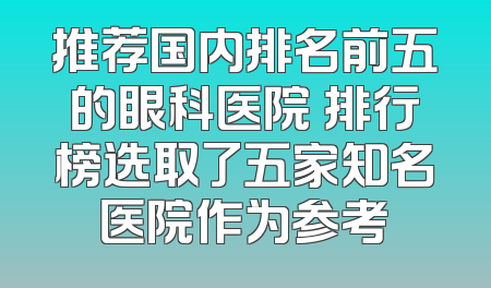 推荐国内排名前五的眼科医院 排行榜选取了五家知名医院作为参考