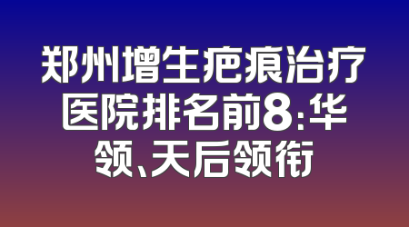 郑州增生疤痕治疗医院排名前8：华领、天后领衔
