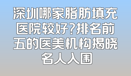 深圳哪家脂肪填充医院较好？排名前五的医美机构揭晓 名人入围