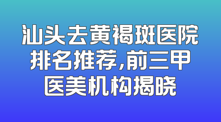 汕头去黄褐斑医院排名推荐，前三甲医美机构揭晓