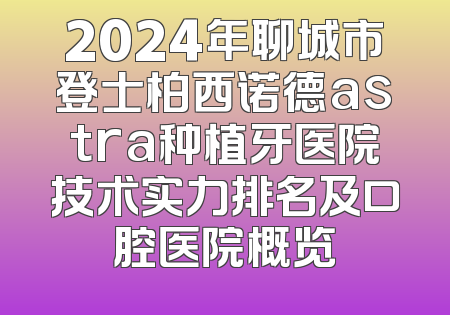 2024年聊城市登士柏西诺德astra种植牙医院技术实力排名及口腔医院概览