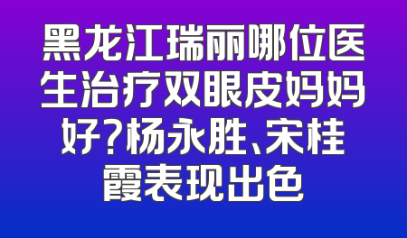 黑龙江瑞丽哪位医生治疗双眼皮妈妈好？杨永胜、宋桂霞表现出色
