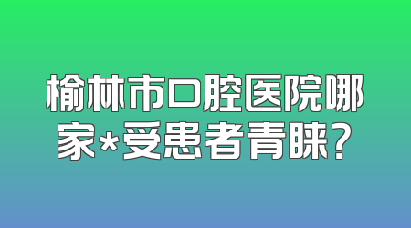 榆林市口腔医院哪家*受患者青睐？