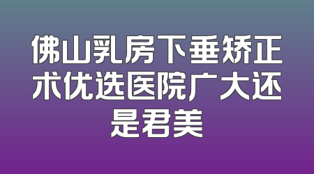 佛山乳房下垂矫正术优选医院广大还是君美