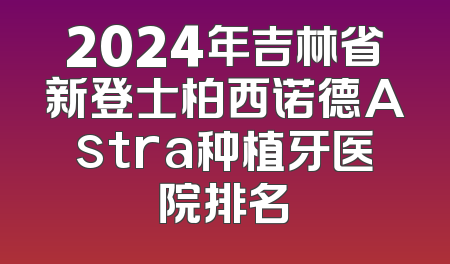 2024年吉林省新登士柏西诺德Astra种植牙医院排名