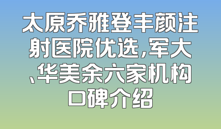 太原乔雅登丰颜注射医院优选，军大、华美余六家机构口碑介绍