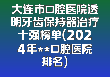 大连市口腔医院透明牙齿保持器治疗十强榜单（2024年**口腔医院排名）