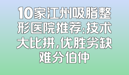 10家江州吸脂整形医院推荐：技术大比拼，优胜劣缺难分伯仲