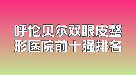 呼伦贝尔双眼皮整形医院前十强排名
