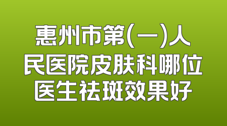惠州市第(一)人民医院皮肤科哪位医生祛斑效果好