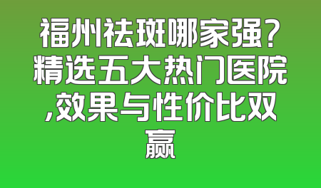 福州祛斑哪家强？精选五大热门医院，效果与性价比双赢