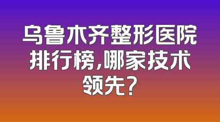 乌鲁木齐整形医院排行榜，哪家技术领先？