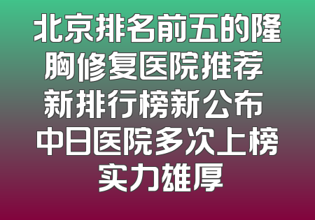 北京排名前五的隆胸修复医院推荐 新排行榜新公布 中日医院多次上榜 实力雄厚