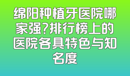绵阳种植牙医院哪家强？排行榜上的医院各具特色与知名度