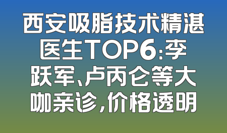 西安吸脂技术精湛医生TOP6：李跃军、卢丙仑等大咖亲诊，价格透明