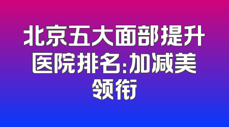 北京五大面部提升医院排名：加减美领衔