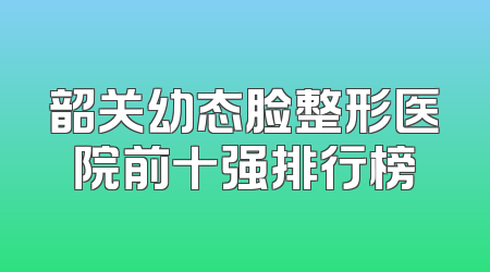 韶关幼态脸整形医院前十强排行榜