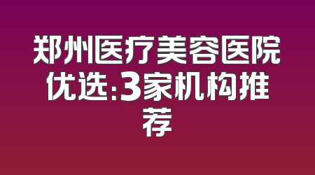 郑州医疗美容医院优选：3家机构推荐