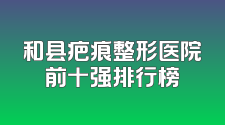 和县疤痕整形医院前十强排行榜