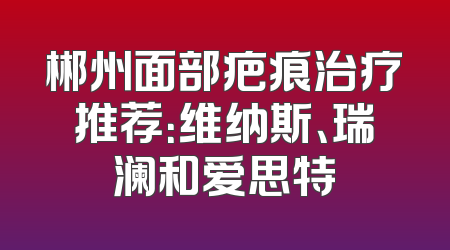 郴州面部疤痕治疗推荐：维纳斯、瑞澜和爱思特