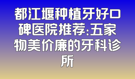 都江堰种植牙好口碑医院推荐：五家物美价廉的牙科诊所