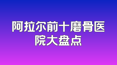 阿拉尔前十磨骨医院大盘点